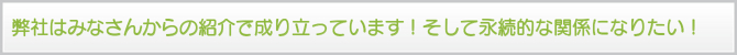 弊社はみなさんからの紹介で成り立っています!そして永続的な関係になりたい! 弊社はみなさんからの紹介で成り立っています!そして永続的な関係になりたい!